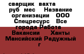 сварщик. вахта. 40 000 руб./мес. › Название организации ­ ООО Спецресурс - Все города Работа » Вакансии   . Ханты-Мансийский,Радужный г.